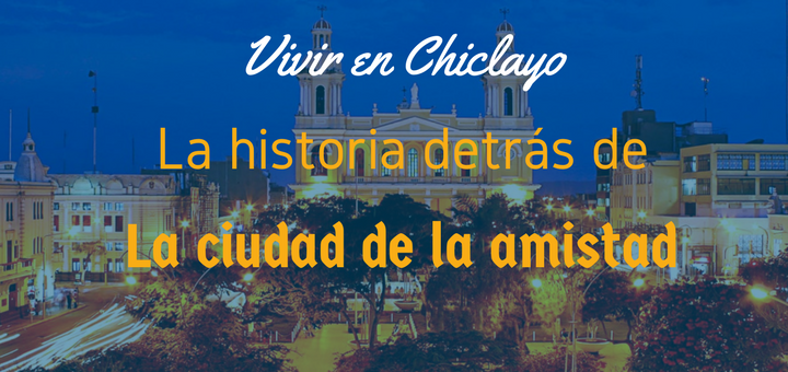 Vivir En Chiclayo La Historia Detrás De La Ciudad De La Amistad