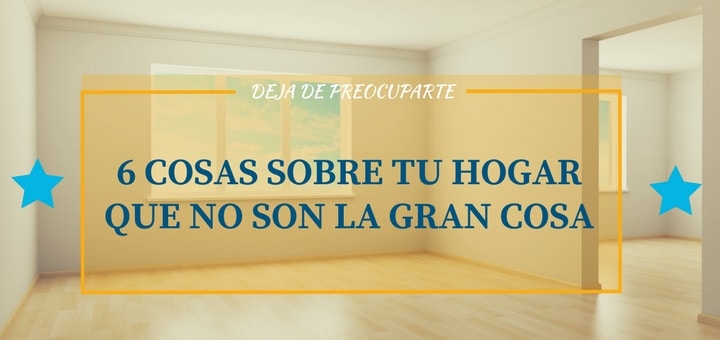 Deja de preocuparte: 6 Cosas sobre tu hogar que no son la gran cosa